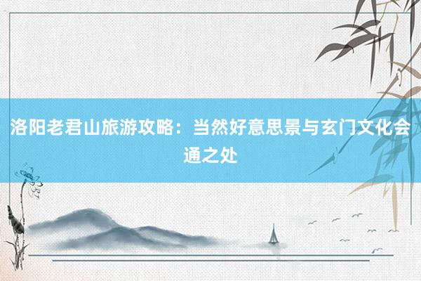 洛阳老君山旅游攻略：当然好意思景与玄门文化会通之处